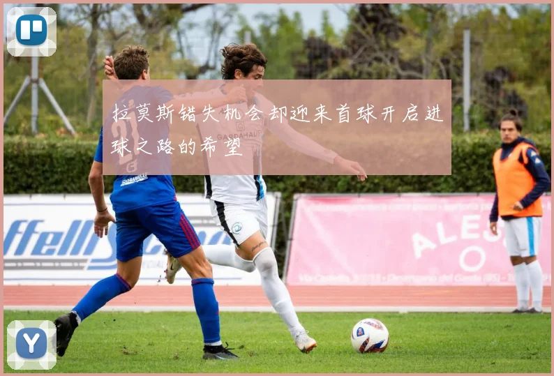 拉莫斯错失机会却迎来首球开启进球之路的希望